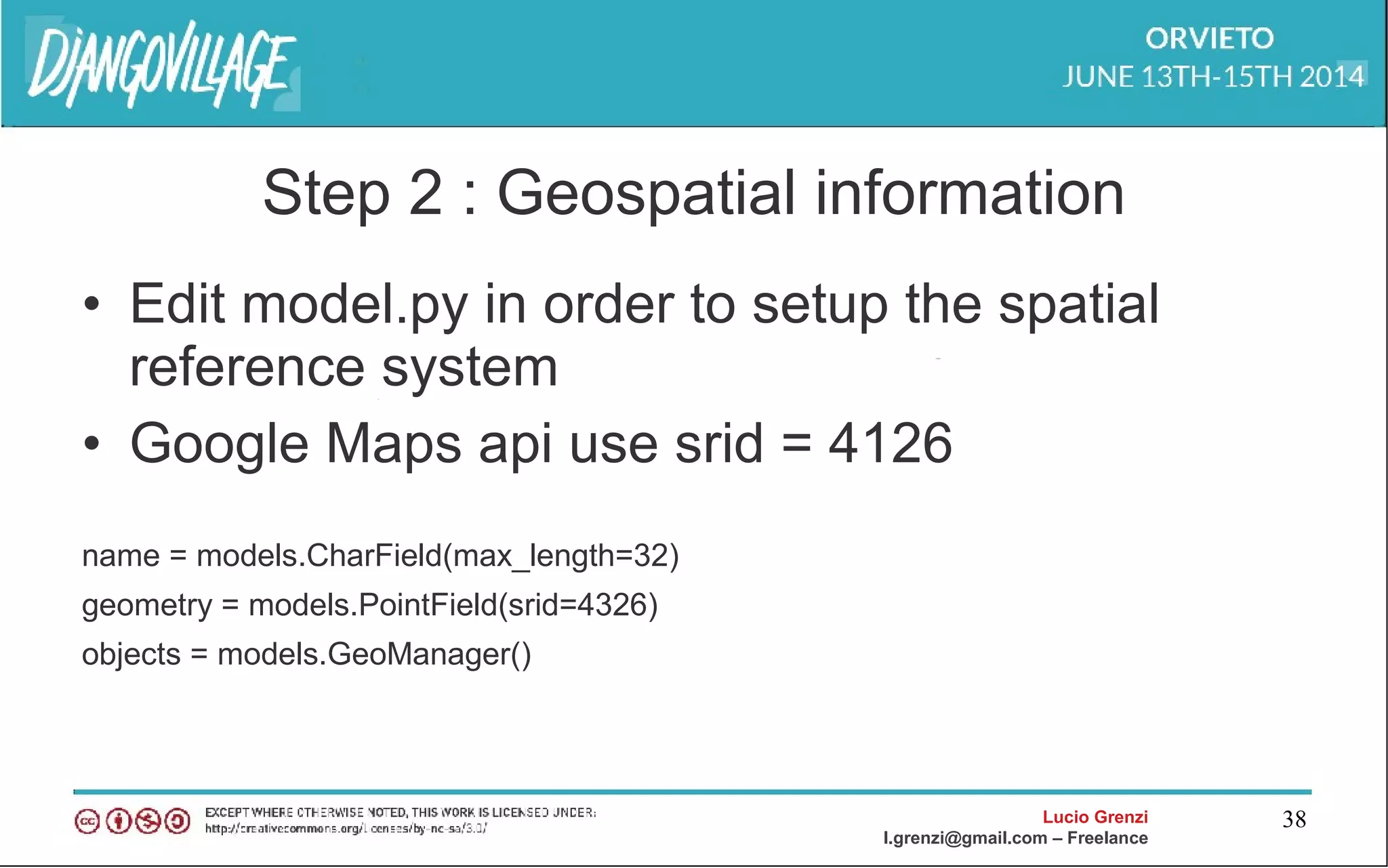 Lucio Grenzi
l.grenzi@gmail.com – Freelance
38
Step 2 : Geospatial information
• Edit model.py in order to setup the spatial
reference system
• Google Maps api use srid = 4126
name = models.CharField(max_length=32)
geometry = models.PointField(srid=4326)
objects = models.GeoManager()
 