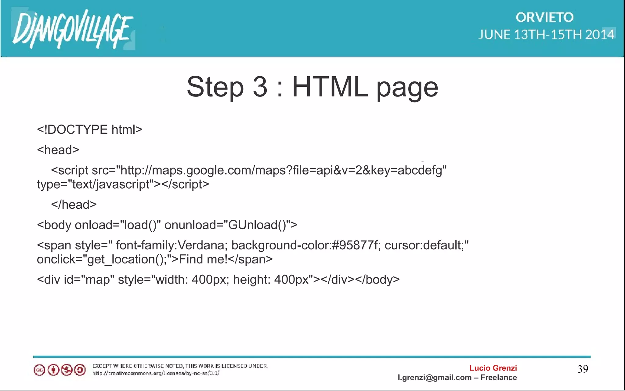 Lucio Grenzi
l.grenzi@gmail.com – Freelance
39
Step 3 : HTML page
<!DOCTYPE html>
<head>
<script src="http://maps.google.com/maps?file=api&v=2&key=abcdefg"
type="text/javascript"></script>
</head>
<body onload="load()" onunload="GUnload()">
<span style=" font-family:Verdana; background-color:#95877f; cursor:default;"
onclick="get_location();">Find me!</span>
<div id="map" style="width: 400px; height: 400px"></div></body>
 