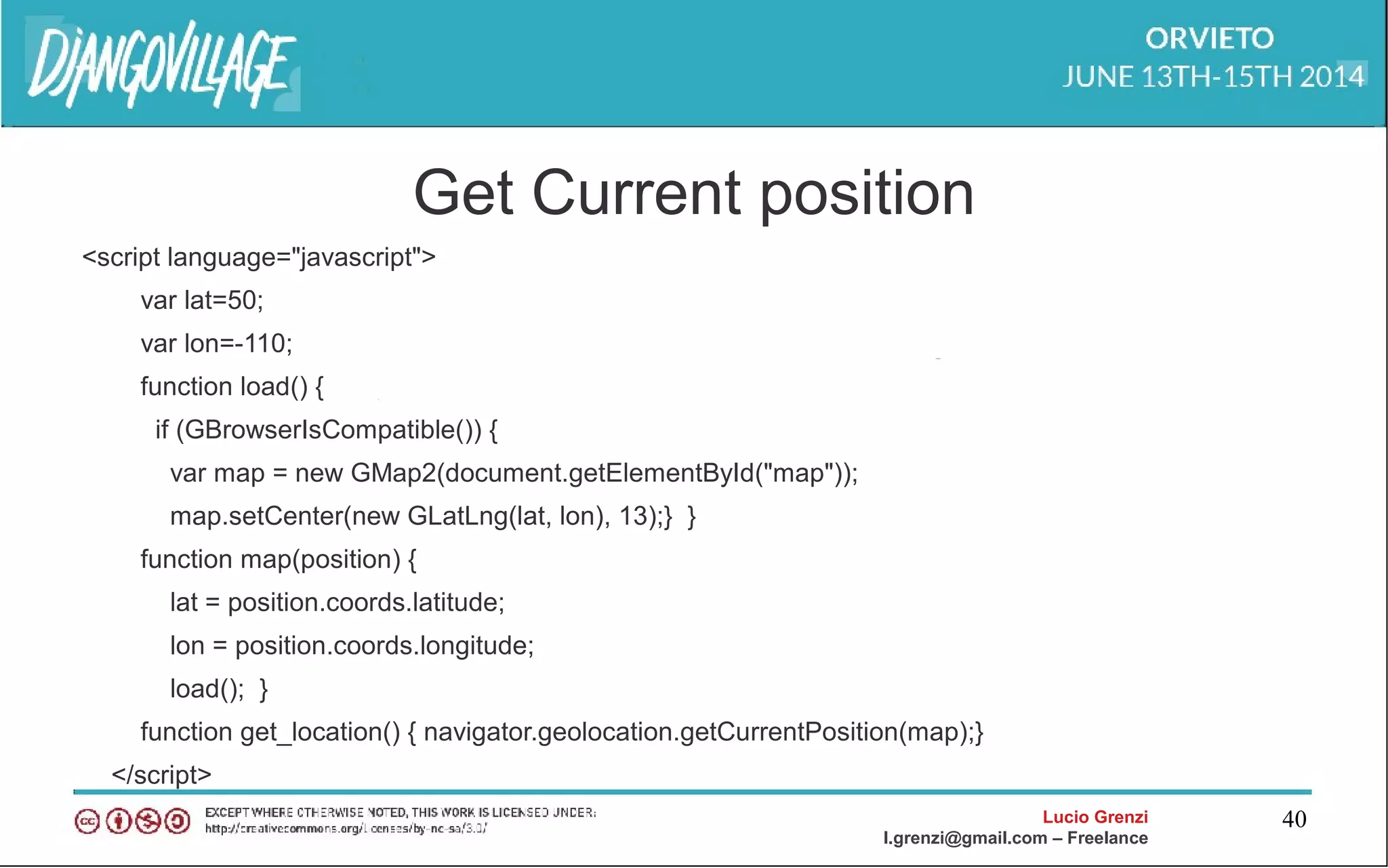 Lucio Grenzi
l.grenzi@gmail.com – Freelance
40
Get Current position
<script language="javascript">
var lat=50;
var lon=-110;
function load() {
if (GBrowserIsCompatible()) {
var map = new GMap2(document.getElementById("map"));
map.setCenter(new GLatLng(lat, lon), 13);} }
function map(position) {
lat = position.coords.latitude;
lon = position.coords.longitude;
load(); }
function get_location() { navigator.geolocation.getCurrentPosition(map);}
</script>
 