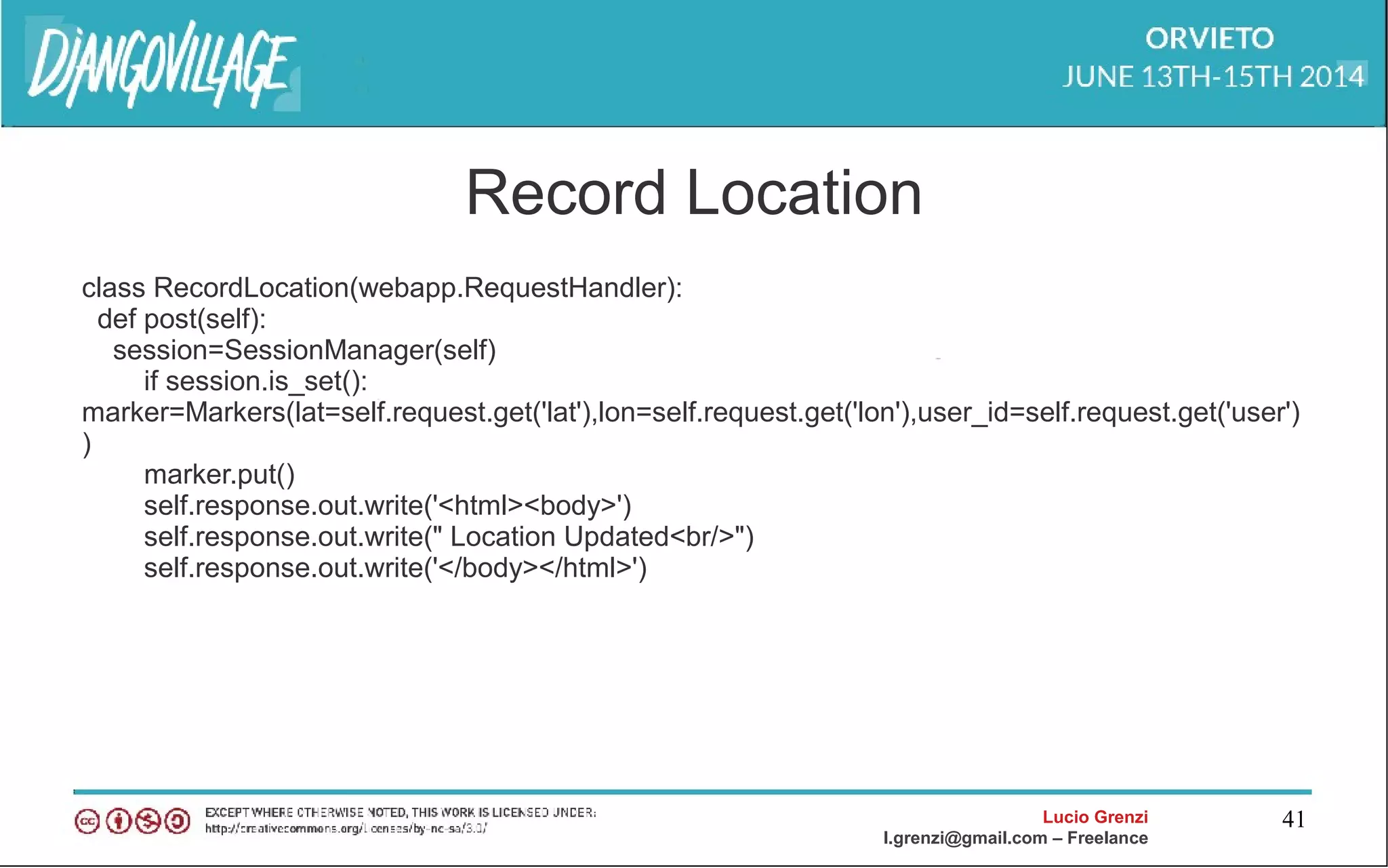 Lucio Grenzi
l.grenzi@gmail.com – Freelance
41
Record Location
class RecordLocation(webapp.RequestHandler):
def post(self):
session=SessionManager(self)
if session.is_set():
marker=Markers(lat=self.request.get('lat'),lon=self.request.get('lon'),user_id=self.request.get('user')
)
marker.put()
self.response.out.write('<html><body>')
self.response.out.write(" Location Updated<br/>")
self.response.out.write('</body></html>')
 