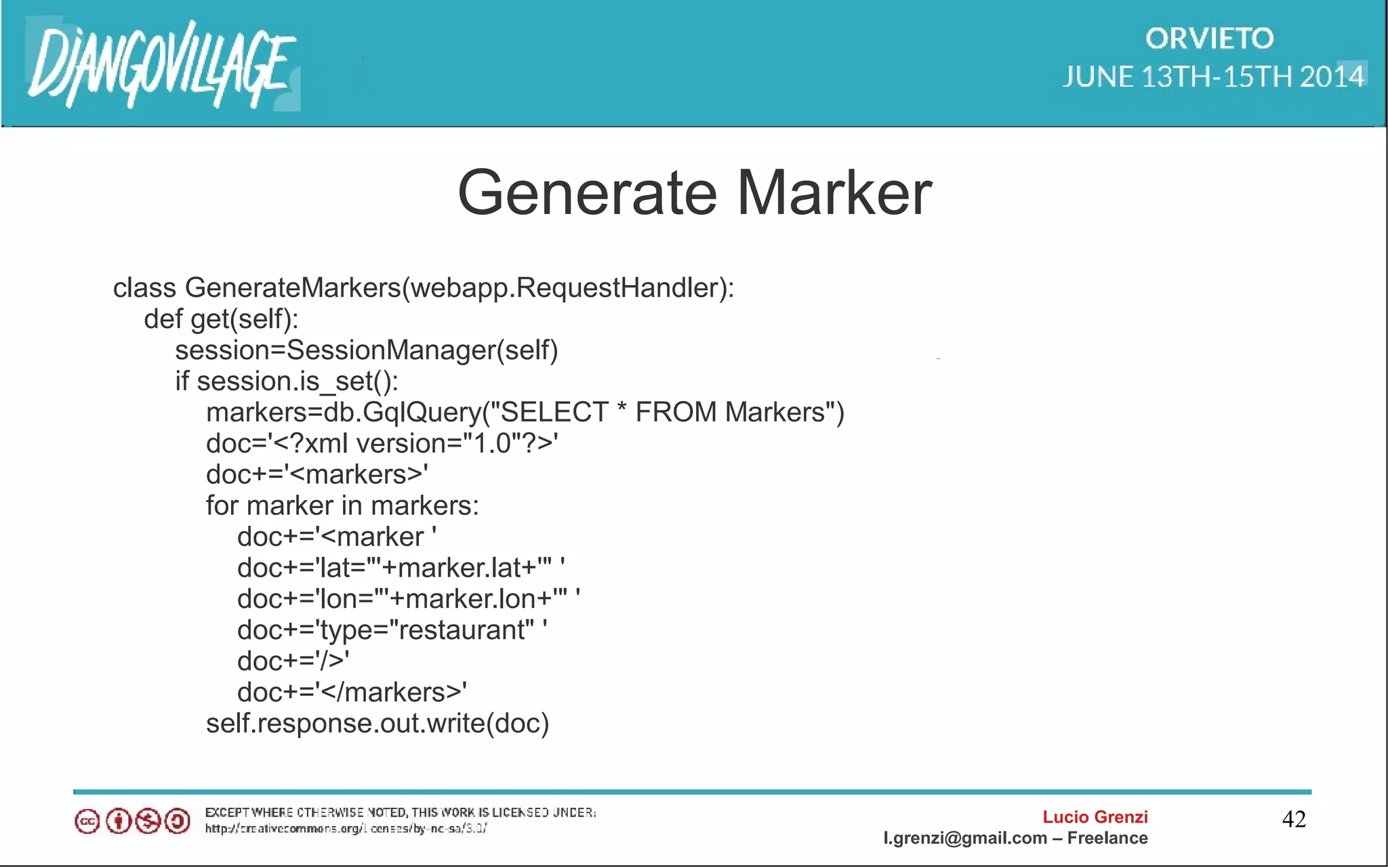 Lucio Grenzi
l.grenzi@gmail.com – Freelance
42
Generate Marker
class GenerateMarkers(webapp.RequestHandler):
def get(self):
session=SessionManager(self)
if session.is_set():
markers=db.GqlQuery("SELECT * FROM Markers")
doc='<?xml version="1.0"?>'
doc+='<markers>'
for marker in markers:
doc+='<marker '
doc+='lat="'+marker.lat+'" '
doc+='lon="'+marker.lon+'" '
doc+='type="restaurant" '
doc+='/>'
doc+='</markers>'
self.response.out.write(doc)
 