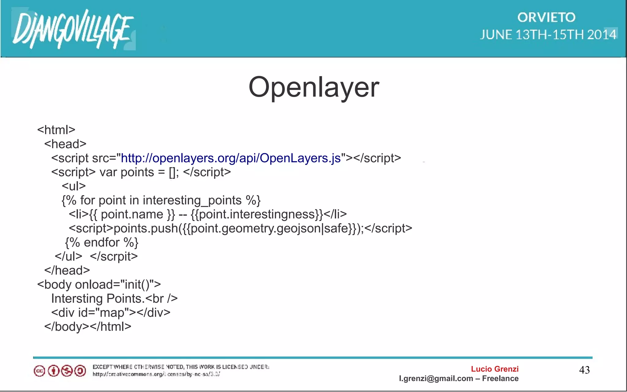 Lucio Grenzi
l.grenzi@gmail.com – Freelance
43
Openlayer
<html>
<head>
<script src="http://openlayers.org/api/OpenLayers.js"></script>
<script> var points = []; </script>
<ul>
{% for point in interesting_points %}
<li>{{ point.name }} -- {{point.interestingness}}</li>
<script>points.push({{point.geometry.geojson|safe}});</script>
{% endfor %}
</ul> </scrpit>
</head>
<body onload="init()">
Intersting Points.<br />
<div id="map"></div>
</body></html>
 