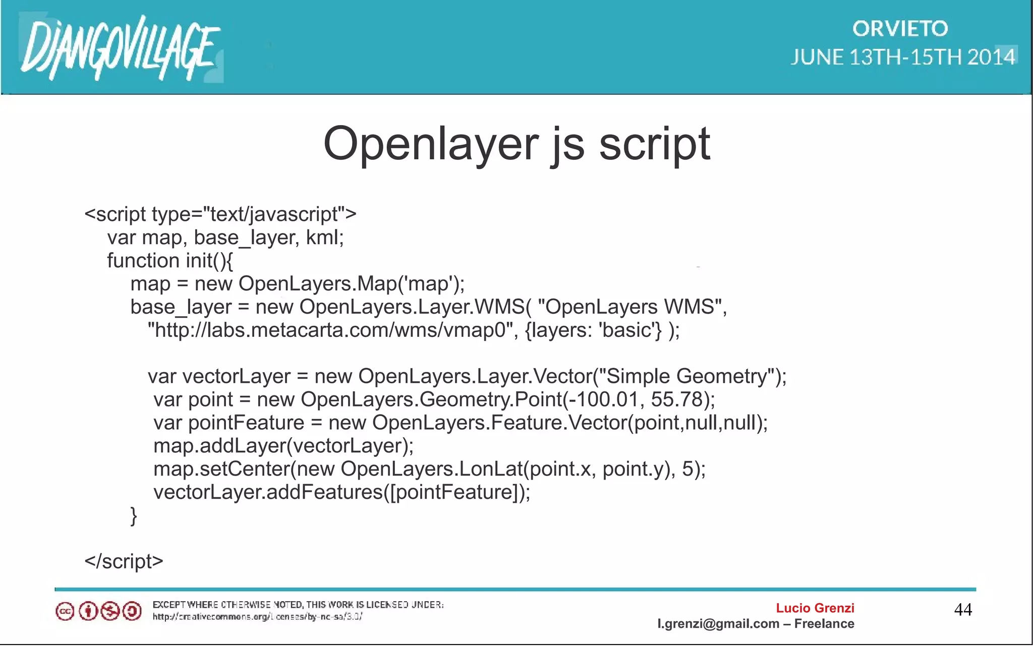 Lucio Grenzi
l.grenzi@gmail.com – Freelance
44
Openlayer js script
<script type="text/javascript">
var map, base_layer, kml;
function init(){
map = new OpenLayers.Map('map');
base_layer = new OpenLayers.Layer.WMS( "OpenLayers WMS",
"http://labs.metacarta.com/wms/vmap0", {layers: 'basic'} );
var vectorLayer = new OpenLayers.Layer.Vector("Simple Geometry");
var point = new OpenLayers.Geometry.Point(-100.01, 55.78);
var pointFeature = new OpenLayers.Feature.Vector(point,null,null);
map.addLayer(vectorLayer);
map.setCenter(new OpenLayers.LonLat(point.x, point.y), 5);
vectorLayer.addFeatures([pointFeature]);
}
</script>
 