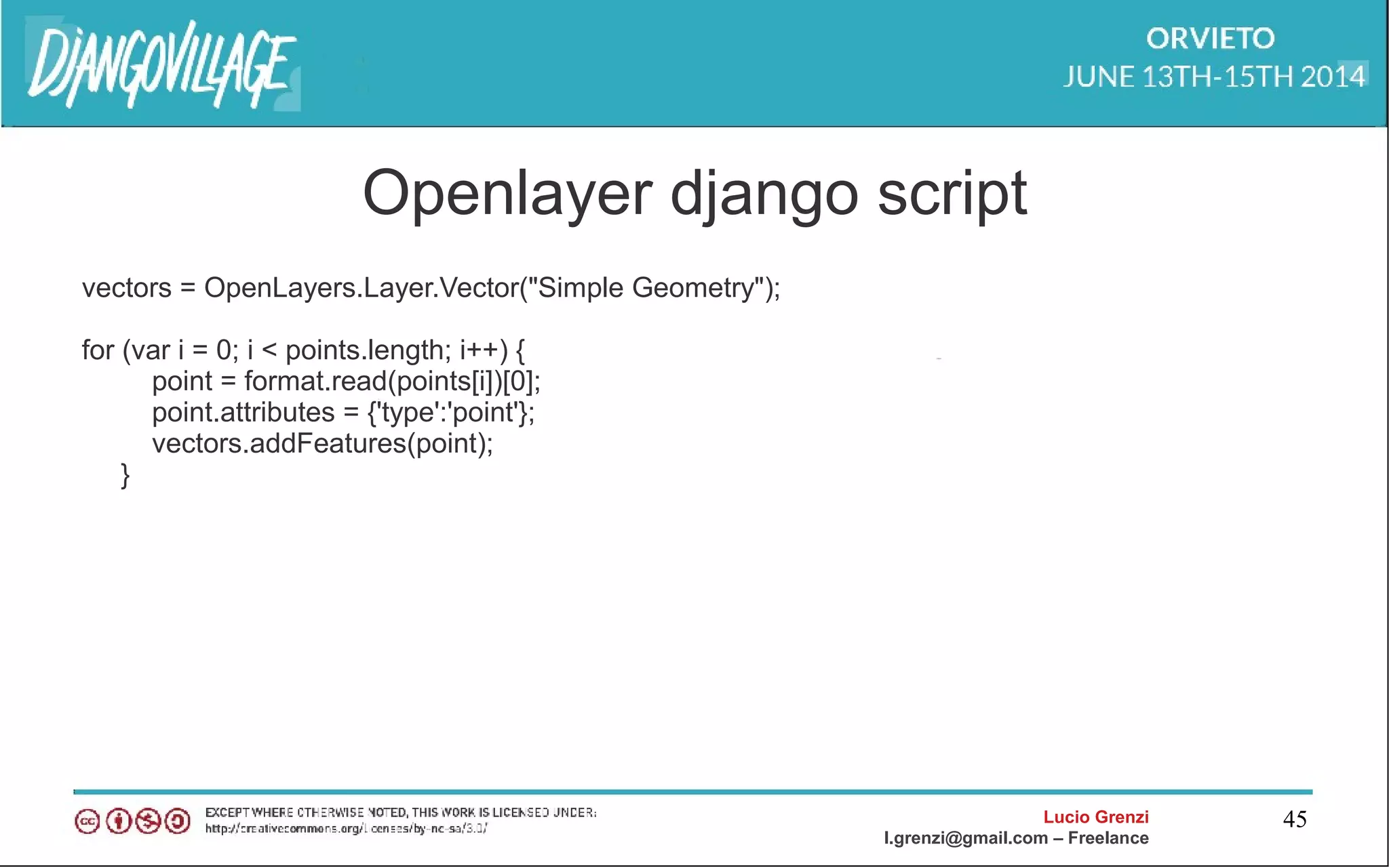 Lucio Grenzi
l.grenzi@gmail.com – Freelance
45
Openlayer django script
vectors = OpenLayers.Layer.Vector("Simple Geometry");
for (var i = 0; i < points.length; i++) {
point = format.read(points[i])[0];
point.attributes = {'type':'point'};
vectors.addFeatures(point);
}
 