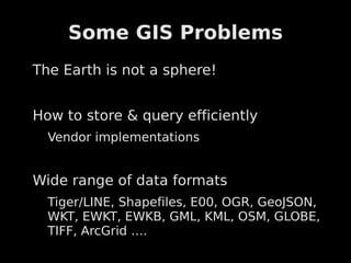 Some GIS Problems
The Earth is not a sphere!


How to store & query efficiently
  Vendor implementations


Wide range of data formats
  Tiger/LINE, Shapefiles, E00, OGR, GeoJSON,
  WKT, EWKT, EWKB, GML, KML, OSM, GLOBE,
  TIFF, ArcGrid ….
 
