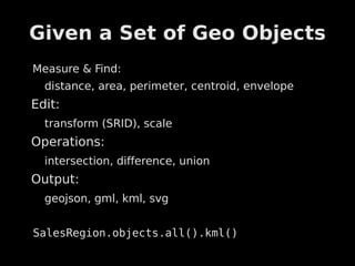 Given a Set of Geo Objects
Measure & Find:
  distance, area, perimeter, centroid, envelope
Edit:
  transform (SRID), scale
Operations:
  intersection, difference, union
Output:
  geojson, gml, kml, svg


SalesRegion.objects.all().kml()
 
