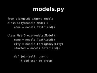models.py
from django.db import models
class City(models.Model):
    name = models.TextField()

class UserGroup(models.Model):
    name = models.TextField()
    city = models.ForeignKey(City)
    started = models.DateField()

    def join(self, user):
        # add user to group
 