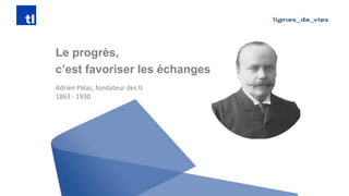 Adrien Palaz, fondateur des tl 
1863 -1930 
Le progrès, 
c’est favoriser les échanges  
