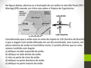Na figura abaixo, observa-se a ilustração de um avião na rota São Paulo (SP) –
Maringá (PR) voando, em linha reta sobre o Trópico de Capricórnio.




Considerando que o avião está no meio do trajeto às 12h (horário de Brasília)
e que a viagem está sendo efetuada em um dia ensolarado, sem nuvens, em
pleno solstício de verão no hemisfério norte, é correto afirmar que os raios
solares incidirão com ângulo
a) oblíquo no lado esquerdo do avião.
b) oblíquo no lado direito do avião.
c) reto na parte de cima do avião.
d) oblíquo na parte dianteira do avião.
e) oblíquo na parte traseira do avião.
 