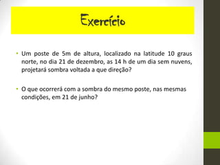 Exercício
• Um poste de 5m de altura, localizado na latitude 10 graus
  norte, no dia 21 de dezembro, as 14 h de um dia sem nuvens,
  projetará sombra voltada a que direção?

• O que ocorrerá com a sombra do mesmo poste, nas mesmas
  condições, em 21 de junho?
 
