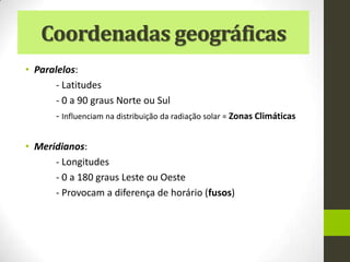 Coordenadas geográficas
• Paralelos:
      - Latitudes
      - 0 a 90 graus Norte ou Sul
      - Influenciam na distribuição da radiação solar = Zonas Climáticas

• Meridianos:
      - Longitudes
      - 0 a 180 graus Leste ou Oeste
      - Provocam a diferença de horário (fusos)
 