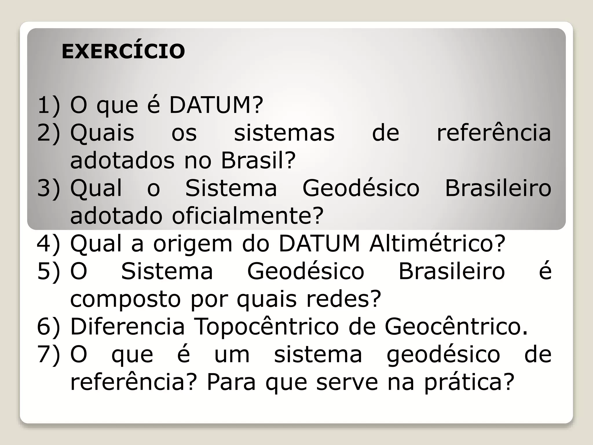 EXERCÍCIO
1) O que é DATUM?
2) Quais os sistemas de referência
adotados no Brasil?
3) Qual o Sistema Geodésico Brasileiro
adotado oficialmente?
4) Qual a origem do DATUM Altimétrico?
5) O Sistema Geodésico Brasileiro é
composto por quais redes?
6) Diferencia Topocêntrico de Geocêntrico.
7) O que é um sistema geodésico de
referência? Para que serve na prática?
 