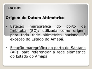DATUM
Origem do Datum Altimétrico
• Estação maregráfica do porto de
Imbituba (SC): utilizada como origem
para toda rede altimétrica nacional, à
exceção do Estado do Amapá.
• Estação maregráfica do porto de Santana
(AP): para referenciar a rede altimétrica
do Estado do Amapá.
 