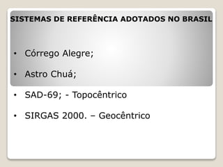 SISTEMAS DE REFERÊNCIA ADOTADOS NO BRASIL
• Córrego Alegre;
• Astro Chuá;
• SAD-69; - Topocêntrico
• SIRGAS 2000. – Geocêntrico
 
