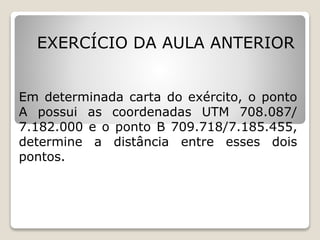 EXERCÍCIO DA AULA ANTERIOR
Em determinada carta do exército, o ponto
A possui as coordenadas UTM 708.087/
7.182.000 e o ponto B 709.718/7.185.455,
determine a distância entre esses dois
pontos.
Resposta: 3.820,62m
 