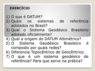 EXERCÍCIO
1) O que é DATUM?
2) Quais os sistemas de referência
adotados no Brasil?
3) Qual o Sistema Geodésico Brasileiro
adotado oficialmente?
4) Qual a origem do DATUM Altimétrico?
5) O Sistema Geodésico Brasileiro é
composto por quais redes?
6) Diferencia Topocêntrico de Geocêntrico.
7) O que é um sistema geodésico de
referência? Para que serve na prática?
 