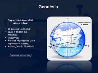 O que você aprenderá
neste vídeo:
• O que é a Geodésia;
• Qual a origem da
mesma;
• Objetivos;
• Formas idealizadas para
representar a terra;
• Aplicações da Geodésia.
Geodésia
 