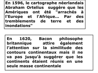 www.USGS.gov et www2.ulg.ac.be
En 1596, le cartographe néerlandais
Abraham Ortelius suggère que les
Amériques ont été "arrachés à
l'Europe et l'Afrique... Par des
tremblements de terre et des
inondations"
En 1620, Bacon philosophe
britannique attire également
l’attention sur la similitude des
contours continentaux mais il ne
va pas jusqu’à suggérer que les
continents étaient réunis en une
seule masse continentale
 