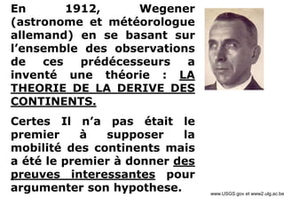 www.USGS.gov et www2.ulg.ac.be
En 1912, Wegener
(astronome et météorologue
allemand) en se basant sur
l’ensemble des observations
de ces prédécesseurs a
inventé une théorie : LA
THEORIE DE LA DERIVE DES
CONTINENTS.
Certes Il n’a pas était le
premier à supposer la
mobilité des continents mais
a été le premier à donner des
preuves interessantes pour
argumenter son hypothese.
 
