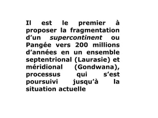www.USGS.gov et www2.ulg.ac.be
Il est le premier à
proposer la fragmentation
d’un supercontinent ou
Pangée vers 200 millions
d’années en un ensemble
septentrional (Laurasie) et
méridional (Gondwana),
processus qui s’est
poursuivi jusqu’à la
situation actuelle
 