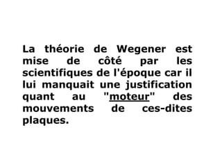 La théorie de Wegener est
mise de côté par les
scientifiques de l'époque car il
lui manquait une justification
quant au "moteur" des
mouvements de ces-dites
plaques.
 