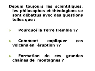 www.USGS.gov et www2.ulg.ac.be
Depuis toujours les scientifiques,
les philosophes et théologiens se
sont débattus avec des questions
telles que :
 Pourquoi la Terre tremble ??
► Comment expliquer ces
volcans en éruption ??
► Formation de ces grandes
chaînes de montagnes ?
 