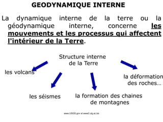 www.USGS.gov et www2.ulg.ac.be
La dynamique interne de la terre ou la
géodynamique interne, concerne les
mouvements et les processus qui affectent
l'intérieur de la Terre.
GEODYNAMIQUE INTERNE
Structure interne
de la Terre
les volcans
les séismes la formation des chaines
de montagnes
la déformation
des roches…
 