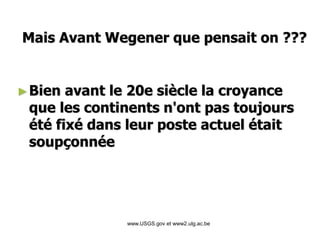 www.USGS.gov et www2.ulg.ac.be
►Bien avant le 20e siècle la croyance
que les continents n'ont pas toujours
été fixé dans leur poste actuel était
soupçonnée
Mais Avant Wegener que pensait on ???
 