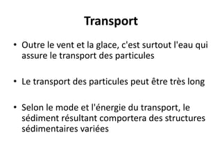 Transport
• Outre le vent et la glace, c'est surtout l'eau qui
assure le transport des particules
• Le transport des particules peut être très long
• Selon le mode et l'énergie du transport, le
sédiment résultant comportera des structures
sédimentaires variées
 
