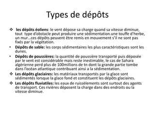 Types de dépôts
 les dépôts éoliens: le vent dépose sa charge quand sa vitesse diminue,
tout type d’obstacle peut produire une sédimentation.une touffe d’herbe,
un mur…ces dépôts peuvent être remis en mouvement s’il ne sont pas
fixés par la végétation.
• Dépôts de sable: les corps sédimentaires les plus caractéristiques sont les
dunes.
• Dépôts de poussières: la quantité de poussière transporté puis déposée
par le vent est considérable mais reste inestimable, le cas de Sahara
algérienne perd plus de 100millions de tn dont la grande partie tombe
dans l’océan atlantique contribuant ainsi a la sédimentation.
 Les dépôts glaciaires: les matériaux transportés par la glace sont
sédimentés lorsque la glace fond et constituent les dépôts glaciaires.
 Les dépôts fluviatiles: les eaux de ruissèlements sont surtout des agents
de transport. Ces rivières déposent la charge dans des endroits ou la
vitesse diminue.
 