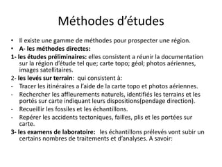Méthodes d’études
• Il existe une gamme de méthodes pour prospecter une région.
• A- les méthodes directes:
1- les études préliminaires: elles consistent a réunir la documentation
sur la région d’étude tel que; carte topo; géol; photos aériennes,
images satellitaires.
2- les levés sur terrain: qui consistent à:
- Tracer les itinéraires a l’aide de la carte topo et photos aériennes.
- Rechercher les affleurements naturels, identifiés les terrains et les
portés sur carte indiquant leurs dispositions(pendage direction).
- Recueillir les fossiles et les échantillons.
- Repérer les accidents tectoniques, failles, plis et les portées sur
carte.
3- les examens de laboratoire: les échantillons prélevés vont subir un
certains nombres de traitements et d’analyses. A savoir:
 