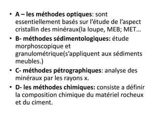 • A – les méthodes optiques: sont
essentiellement basés sur l’étude de l’aspect
cristallin des minéraux(la loupe, MEB; MET…
• B- méthodes sédimentologiques: étude
morphoscopique et
granulométrique(s’appliquent aux sédiments
meubles.)
• C- méthodes pétrographiques: analyse des
minéraux par les rayons x.
• D- les méthodes chimiques: consiste a définir
la composition chimique du matériel rocheux
et du ciment.
 