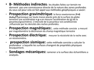 • B- Méthodes indirectes: les études faites sur terrain ne
donnent pas une connaissance directe de la nature des zones profondes
du sous-sol pour cela on fait appel aux méthodes géophysiques a savoir:
- Prospection gravimétrique: la force newtonienne (F=G
m₁m₂/r²),provoque sur toute masse placée prés de la surface du globe
terrestre une accélération « g ».on mesure l’accélération de (g) de la
pesanteur(gravimètre). L’intensité de la pesanteur est conditionnée
,influencée par les densités des roches profondes.
- Prospection magnétiques:. cette méthode consiste a mesuré
par magnétomètre la déclinaison du champ magnétique terrestre
- Prospection électrique: mesurer la résistivité de la roche avec
un résistivimètre.
- prospection sismique: cette méthode consiste a calculer la
profondeur a laquelle les surfaces changent de propriétés physiques
brusquement.
- Sondages mécaniques: ramener a la surface des échantillons a
analysés.
 