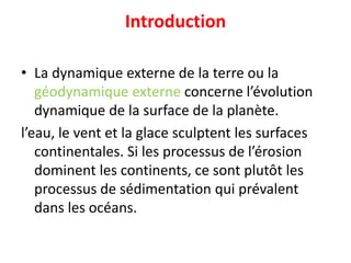 Introduction
• La dynamique externe de la terre ou la
géodynamique externe concerne l’évolution
dynamique de la surface de la planète.
l’eau, le vent et la glace sculptent les surfaces
continentales. Si les processus de l’érosion
dominent les continents, ce sont plutôt les
processus de sédimentation qui prévalent
dans les océans.
 