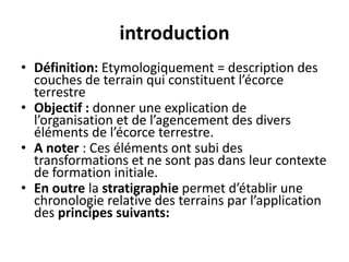 introduction
• Définition: Etymologiquement = description des
couches de terrain qui constituent l’écorce
terrestre
• Objectif : donner une explication de
l’organisation et de l’agencement des divers
éléments de l’écorce terrestre.
• A noter : Ces éléments ont subi des
transformations et ne sont pas dans leur contexte
de formation initiale.
• En outre la stratigraphie permet d’établir une
chronologie relative des terrains par l’application
des principes suivants:
 