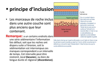  principe d’inclusion
• Les morceaux de roche inclus
dans une autre couche sont
plus anciens que leur
contenant.
Remarque: a un certains endroits dans
une série sédimentaire l’information
fais défaut; soit que les roches ont
disparu suite a l'érosion, soit la
sédimentation est interrompue.ces
manques correspondent a un intervalle
de temps. Cet intervalle peut être
restreint ,local (lacunes), ou bien de
longue durée et régional (discordance).
 