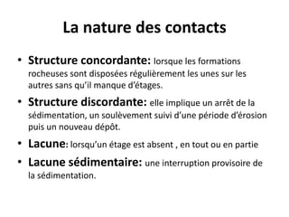La nature des contacts
• Structure concordante: lorsque les formations
rocheuses sont disposées régulièrement les unes sur les
autres sans qu’il manque d’étages.
• Structure discordante: elle implique un arrêt de la
sédimentation, un soulèvement suivi d’une période d’érosion
puis un nouveau dépôt.
• Lacune: lorsqu’un étage est absent , en tout ou en partie
• Lacune sédimentaire: une interruption provisoire de
la sédimentation.
 