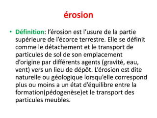 érosion
• Définition: l’érosion est l’usure de la partie
supérieure de l’écorce terrestre. Elle se définit
comme le détachement et le transport de
particules de sol de son emplacement
d’origine par différents agents (gravité, eau,
vent) vers un lieu de dépôt. L’érosion est dite
naturelle ou géologique lorsqu’elle correspond
plus ou moins a un état d’équilibre entre la
formation(pédogenèse)et le transport des
particules meubles.
 