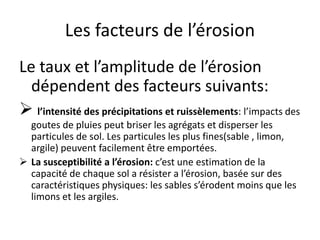 Les facteurs de l’érosion
Le taux et l’amplitude de l’érosion
dépendent des facteurs suivants:
 l’intensité des précipitations et ruissèlements: l’impacts des
goutes de pluies peut briser les agrégats et disperser les
particules de sol. Les particules les plus fines(sable , limon,
argile) peuvent facilement être emportées.
 La susceptibilité a l’érosion: c’est une estimation de la
capacité de chaque sol a résister a l’érosion, basée sur des
caractéristiques physiques: les sables s’érodent moins que les
limons et les argiles.
 