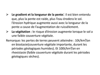  Le gradient et la longueur de la pente: il est bien entendu
que, plus la pente est raide, plus l’eau érodera le sol.
l’érosion hydrique augmente aussi avec la longueur de la
pente a cause de l’augmentation de ruissèlement.
 La végétation : le risque d’érosion augmente lorsque le sol a
une faible couverture végétale.
Remarque: les pertes de terres peuvent atteindre : 10t/km²/an
en biostasie(couverture végétale importante, durant les
périodes géologiques humides). Et 100t/km²/an en
rhexistasie (faible couverture végétale durant les périodes
géologiques sèches).
 