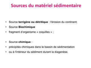 Sources du matériel sédimentaire
• Source terrigène ou détritique : l'érosion du continent;
• Source Biochimique
• fragment d’organisme « coquilles » ;
• Source chimique :
• précipités chimiques dans le bassin de sédimentation
• ou à l'intérieur du sédiment durant la diagenèse.
 