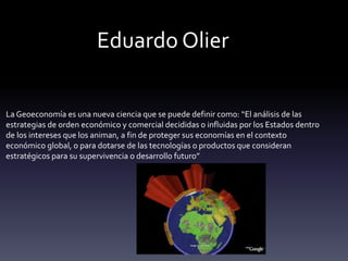 La Geoeconomía es una nueva ciencia que se puede definir como: “El análisis de las
estrategias de orden económico y comercial decididas o influidas por los Estados dentro
de los intereses que los animan, a fin de proteger sus economías en el contexto
económico global, o para dotarse de las tecnologías o productos que consideran
estratégicos para su supervivencia o desarrollo futuro”
Eduardo Olier
 