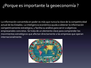 ¿Porque es importante la geoeconomía ?
La información convertida en poder es más que nunca la clave de la competitividad
actual de los Estados. La inteligencia económica ayuda a obtener la información
competitivamente estratégica, y facilita su análisis para servir a objetivos
empresariales concretos. Se trata de un elemento clave para comprender los
movimientos estratégicos que afectan directamente a las empresas que operan
internacionalmente.
 