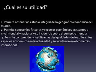 ¿Cual es su utilidad?
1. Permite obtener un estudio integral de lo geográfico económico del
mundo.
2. Permite conocer los factores y recursos económicos existentes a
nivel mundial y nacional y su incidencia sobre el comercio mundial.
3. Permite comprender y justificar las desigualdades de los diferentes
espacios económicos en la actualidad y su incidencia en el comercio
internacional.
 