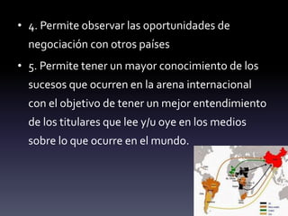 • 4. Permite observar las oportunidades de
negociación con otros países
• 5. Permite tener un mayor conocimiento de los
sucesos que ocurren en la arena internacional
con el objetivo de tener un mejor entendimiento
de los titulares que lee y/u oye en los medios
sobre lo que ocurre en el mundo.
 