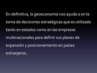En definitiva, la geoeconomía nos ayuda a en la
toma de decisiones estratégicas que es utilizada
tanto en estados como en las empresas
multinacionales para definir sus planes de
expansión y posicionamiento en países
extranjeros.
 