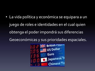 • La vida política y económica se equipara a un
juego de roles e identidades en el cual quien
obtenga el poder impondrá sus diferencias
Geoeconómicas y sus prioridades espaciales.
 