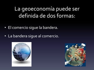 La geoeconomía puede ser
definida de dos formas:
• El comercio sigue la bandera.
• La bandera sigue al comercio.
 