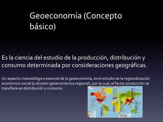 Geoeconomía (Concepto
básico)
Es la ciencia del estudio de la producción, distribución y
consumo determinada por consideraciones geográficas.
Un aspecto metodológico esencial de la geoeconomía, es el estudio de la regionalización
económico-social (o división geoeconómica regional), por la cual, el factor producción se
transfiere en distribución y consumo
 
