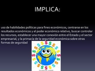 IMPLICA:
uso de habilidades políticas para fines económicos, centrarse en los
resultados económicos y el poder económico relativo, buscar controlar
los recursos, establecer una mayor conexión entre el Estado y el sector
empresarial, y la primacía de la seguridad económica sobre otras
formas de seguridad
 
